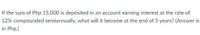 If the sum of Php 15,000 is deposited in an account earning interest at the rate of
12% compounded semiannually, what will it become at the end of 5 years? (Answer is
in Php.)
