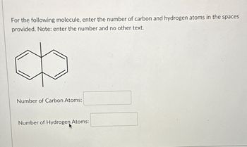 For the following molecule, enter the number of carbon and hydrogen atoms in the spaces
provided. Note: enter the number and no other text.
Number of Carbon Atoms:
Number of Hydrogen Atoms: