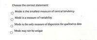 Choose the correct statement:
Mode is the smallest measure of central tendency
Mode is a measure of variability
Mode is the only measure of dispersion for qualitative data
Mode may not be unique
