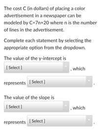 The cost C (in dollars) of placing a color
advertisement in a newspaper can be
modeled by C=7n+20 where n is the number
of lines in the advertisement.
Complete each statement by selecting the
appropriate option from the dropdown.
The value of the y-intercept is
[ Select ]
which
represents
[ Select ]
The value of the slope is
[ Select ]
which
represents
[ Select ]
