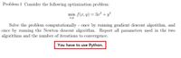 Problem 1 Consider the following optimization problem:
min f(x, y) = 3x² + y*
x,y
Solve the problem computationally - once by running gradient descent algorithm, and
once by running the Newton descent algorithm. Report all parameters used in the two
algorithms and the number of iterations to convergence.
You have to use Python.
