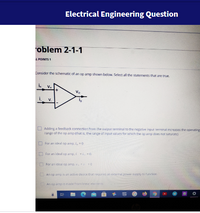 Electrical Engineering Question
oblem 2-1-1
L POINTS 1
Consider the schematic of an op amp shown below. Select all the statements that are true.
Vo
V.
O Adding a feedback connection from the output terminal to the negative input terminal increases the operating
range of the op amp ithat is, the range of input values for which the op amp does not saturate)
O For an ideal op amp, , =0
O For an ideal op amp, i = i, -0.
I For an ideal op amp, =0
An op amp is an active device that requires an external power supply to farvtion
An op amp is made fronminea eleents
