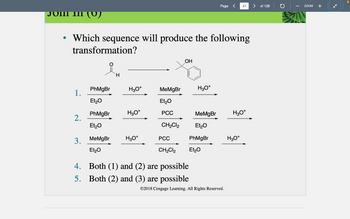 1.
• Which sequence will produce the following
transformation?
2.
3.
PhMgBr
Et₂O
PhMgBr
Et₂O
MeMgBr
Et₂O
H
H3O+
H3O+
H3O+
MeMgBr
Et₂O
PCC
CH₂Cl2
OH
H3O+
4. Both (1) and (2) are possible
5.
Both (2) and (3) are possible
MeMgBr
Et₂O
PhMgBr
PCC
CH₂Cl2 Et₂O
Page <
©2018 Cengage Learning. All Rights Reserved.
41
H3O+
H3O+
> of 128
ZOOM
+