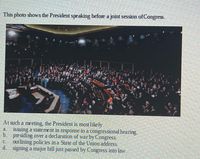 This photo shows the President speaking before a joint session of Congress.
At such a meeting, the President is most likely
a. issuing a statement in response to a congressional hearing.
b. presiding over a declaration of war by Congress.
c. outlining policies in a State of the Union address.
d. signing a major bill just passed by Congress into law.
