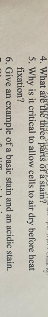 4. What are the three parts of a stain?
5. Why is it critical to allow cells to air dry before heat
fixation?
6. Give an example of a basic stain and an acidic
stain.
