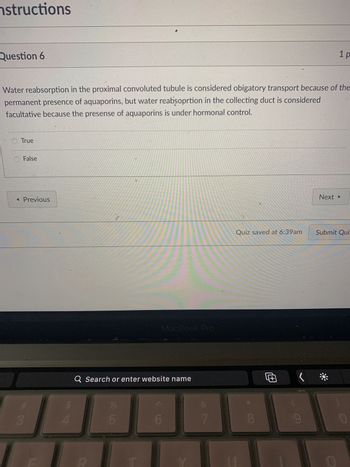 nstructions
Question 6
Water reabsorption in the proximal convoluted tubule is considered obigatory transport because of the
permanent presence of aquaporins, but water reabsoprtion in the collecting duct is considered
facultative because the presense of aquaporins is under hormonal control.
True
False
◄ Previous
7
3
LI
4
C
Q Search or enter website name
LLO
%
ab
5
MacBook Pro
6
7
Quiz saved at 6:39am
CO
1 p
Œ
Next ▸
Submit Qui