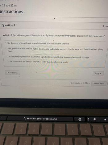 nstructions
Question 6
Water reabsorption in the proximal convoluted tubule is considered obigatory transport because of the
permanent presence of aquaporins, but water reabsoprtion in the collecting duct is considered
facultative because the presense of aquaporins is under hormonal control.
True
False
◄ Previous
7
3
LI
4
C
Q Search or enter website name
LLO
%
ab
5
MacBook Pro
6
7
Quiz saved at 6:39am
CO
1 p
Œ
Next ▸
Submit Qui