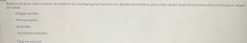 Bacteria can grow under a variety of conditions but also have growth preferences. Bacteria that prefer to grow under oxygen levels that are below that of atmospheric oxygen
are called:
Obligate aerobes
Microaerophiles
Anaerobes
Facultative anaerobes
Clear my selection