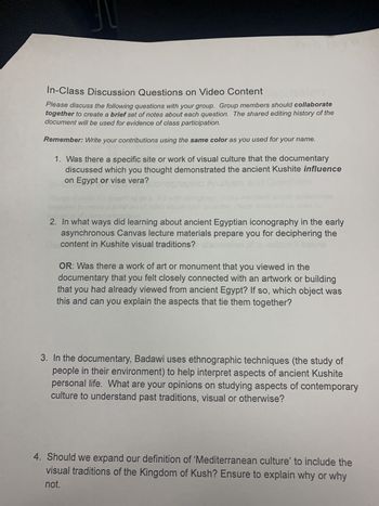 In-Class Discussion Questions on Video Content
Please discuss the following questions with your group. Group members should collaborate
together to create a brief set of notes about each question. The shared editing history of the
document will be used for evidence of class participation.
Remember: Write your contributions using the same color as you used for your name.
1. Was there a specific site or work of visual culture that the documentary
discussed which you thought demonstrated the ancient Kushite influence
on Egypt or vise vera?
2. In what ways did learning about ancient Egyptian iconography in the early
asynchronous Canvas lecture materials prepare you for deciphering the
content in Kushite visual traditions? 's
OR: Was there a work of art or monument that you viewed in the
documentary that you felt closely connected with an artwork or building
that you had already viewed from ancient Egypt? If so, which object was
this and can you explain the aspects that tie them together?
3. In the documentary, Badawi uses ethnographic techniques (the study of
people in their environment) to help interpret aspects of ancient Kushite
personal life. What are your opinions on studying aspects of contemporary
culture to understand past traditions, visual or otherwise?
4. Should we expand our definition of 'Mediterranean culture' to include the
visual traditions of the Kingdom of Kush? Ensure to explain why or why
not.