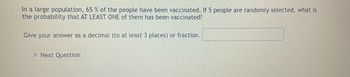 **Problem Statement:**

In a large population, 65% of the people have been vaccinated. If 5 people are randomly selected, what is the probability that at least one of them has been vaccinated?

**Instructions:**

Give your answer as a decimal (to at least 3 places) or fraction.

**Solution Guide:**

To solve this problem, first calculate the probability that none of the selected people have been vaccinated. The probability that a single person has not been vaccinated is \(1 - 0.65 = 0.35\).

1. **Probability none are vaccinated:**
   \[
   P(\text{none}) = 0.35^5
   \]

2. **Probability at least one is vaccinated:**
   \[
   P(\text{at least one}) = 1 - P(\text{none})
   \]

Using these formulas, you can find the probability of at least one person being vaccinated when selecting 5 people from the population.