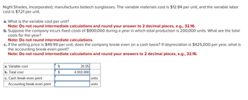 Night Shades, Incorporated, manufactures biotech sunglasses. The variable materials cost is $12.84 per unit, and the variable labor
cost is $7.21 per unit.
a. What is the variable cost per unit?
Note: Do not round intermediate calculations and round your answer to 2 decimal places, e.g., 32.16.
b. Suppose the company incurs fixed costs of $900,000 during a year in which total production is 200,000 units. What are the total
costs for the year?
Note: Do not round intermediate calculations.
c. If the selling price is $49.99 per unit, does the company break even on a cash basis? If depreciation is $425,000 per year, what is
the accounting break-even point?
Note: Do not round intermediate calculations and round your answers to 2 decimal places, e.g., 32.16.
a. Variable cost
b. Total cost
c. Cash break-even point
Accounting break-even point
$
20.05
$
4,910,000
units
units