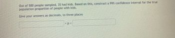 **Problem Statement: Confidence Interval for Proportion**

Out of 500 people sampled, 35 had kids. Based on this, construct a 99% confidence interval for the true population proportion of people with kids.

**Instructions:**

Give your answers as decimals, to three places.

\[ \text{Box: } < p < \text{Box: } \]

(Note: There are no graphs or diagrams in this image, just text and input boxes for the confidence interval.)