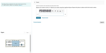 The 20-kg block is subjected to the action of the harmonic force
F = (90 cos 6t) N, where t is in seconds. (Figure 1)
Figure
k= 400 N/m
k = 400 N/m
O
20 kg
F= 90 cos 6t
125 N.s/m
1 of 1
Part A
Write the equation which describes the steady-state motion.
Express your answer in terms of t. Express your answer using three significant figures. Express the phase in radians and the final result in meters.
x =
Submit
17 ΑΣΦ
Provide Feedback
↓↑
Request Answer
vec
?
m
Next >