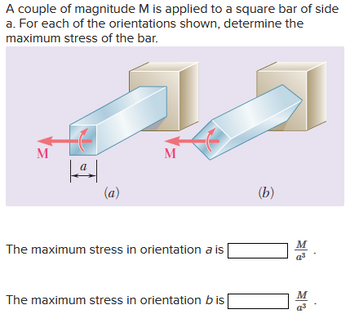 A couple of magnitude M is applied to a square bar of side
a. For each of the orientations shown, determine the
maximum stress of the bar.
M
|ª|
(a)
M
The maximum stress in orientation a is
The maximum stress in orientation bis
(b)
M
a³
M