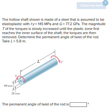 60 mm
The hollow shaft shown is made of a steel that is assumed to be
elastoplastic with Ty=145 MPa and G=77.2 GPa. The magnitude
T of the torques is slowly increased until the plastic zone first
reaches the inner surface of the shaft; the torques are then
removed. Determine the permanent angle of twist of the rod.
Take L = 5.8 m.
25 mm
L
Check my work
The permanent angle of twist of the rod is
5