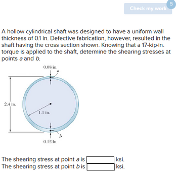 2.4 in.
A hollow cylindrical shaft was designed to have a uniform wall
thickness of 0.1 in. Defective fabrication, however, resulted in the
shaft having the cross section shown. Knowing that a 17-kip-in.
torque is applied to the shaft, determine the shearing stresses at
points a and b.
0.08 in.
1.1 in.
0.12 in.
The shearing stress at point a is
The shearing stress at point b is
Check my work
ksi.
ksi.
5