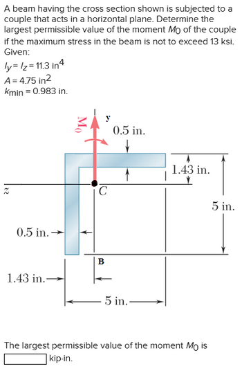 A beam having the cross-section shown is subjected to a couple that acts in a horizontal plane. Determine the largest permissible value of the moment \( M_0 \) of the couple if the maximum stress in the beam is not to exceed 13 ksi.

Given:
- \( I_y = I_z = 11.3 \, \text{in}^4 \)
- \( A = 4.75 \, \text{in}^2 \)
- \( k_{\text{min}} = 0.983 \, \text{in} \)

**Diagram Explanation:**

The diagram shows an L-shaped section with dimensions as follows:
- The vertical and horizontal parts both have a width of 0.5 in.
- The total height of the vertical section is 5 in.
- The horizontal section extends 5 in. from the corner \( C \).
- The dimension from the bottom of the vertical section to the top surface of the horizontal section is 1.43 in.
- The couple \( M_0 \) acts at point \( C \) about the z-axis.
- The centroid \( B \) is marked at the intersection where the section bends.

The largest permissible value of the moment \( M_0 \) is ________ kip-in.