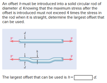 An offset \( h \) must be introduced into a solid circular rod of diameter \( d \). Knowing that the maximum stress after the offset is introduced must not exceed 4 times the stress in the rod when it is straight, determine the largest offset that can be used.

**Diagram Explanation:**

Two diagrams of the rod are shown:

1. **Top Diagram:**
   - A straight rod with diameter \( d \).
   - Two horizontal arrows labeled \( P' \) indicate the forces acting on the rod.

2. **Bottom Diagram:**
   - The same rod with an offset \( h \) introduced.
   - The rod still has a diameter \( d \).
   - Two horizontal arrows labeled \( P \) indicate the forces acting on the offset rod.
   - The height of the offset \( h \) is marked perpendicular to the rod's length.

The largest offset that can be used is \( h = \_\_\_\_\_ \, d \).