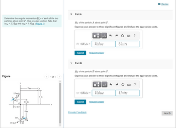 Determine the angular momentum Hp of each of the two
particles about point P. Use a scalar solution. Take that
mA = 2.2 kg and mp = 1.4 kg. (Figure 1)
Figure
15 m/s
ΑΤ
0
-2m-
30°
-5 m
10 m/s m
1
1.5 m
4 m
B
50+
mB
4 m
1 of 1 >
Part A
Hp of the particle A about point P.
Express your answer to three significant figures and include the appropriate units.
+(HA)P= Value
Submit Request Answer
Part B
+(HB)P =
μA
Submit
Provide Feedback
Hp of the particle B about point P.
Express your answer to three significant figures and include the appropriate units.
_O
μA 5
Value
P
Request Answer
Units
?
Units
?
Review
Next >