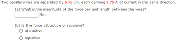 Two parallel wires are separated by 5.75 cm, each carrying 2.75 A of current in the same direction.
(a) What is the magnitude of the force per unit length between the wires?
N/m
(b) Is the force attractive or repulsive?
attractive
O repulsive