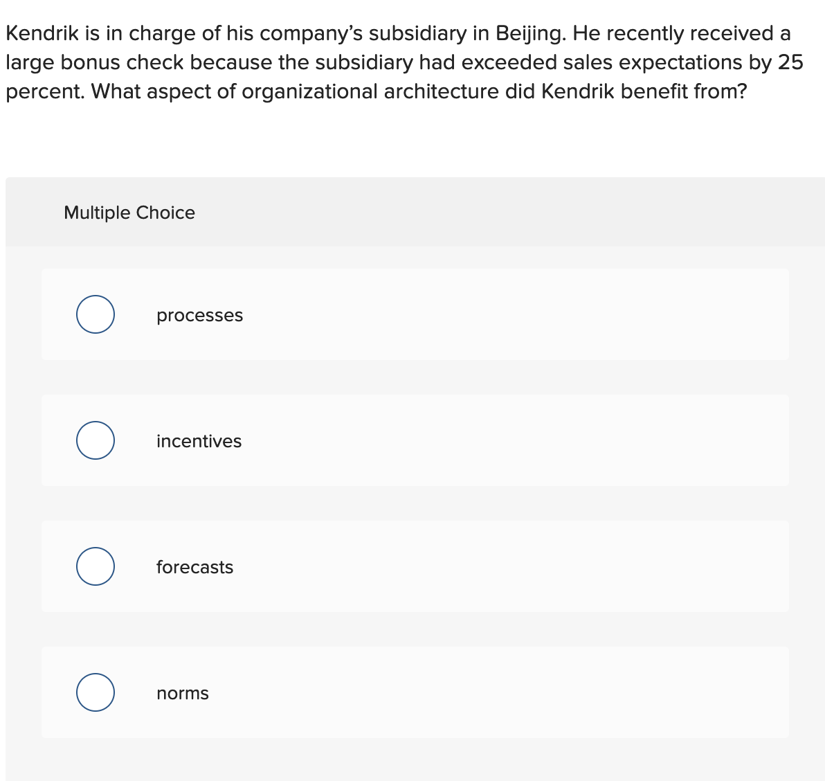 Kendrik is in charge of his company's subsidiary in Beijing. He recently received a
large bonus check because the subsidiary had exceeded sales expectations by 25
percent. What aspect of organizational architecture did Kendrik benefit from?
Multiple Choice
processes
incentives
forecasts
norms
