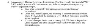 4. An economy's Planned Aggregate Expenditure (PAE) is given by the formula PAE =
3,400 +0.6Y in terms of its autonomous and induced components respectively,
where Y represents output.
a. State what is meant by the terms autonomous and induced
expenditure
b.
Given that, under Keynes, the economy is in short term equilibrium
where Y-PAE, find the numerical level of short-run output using the
above equation.
c. If potential output in the same economy is 9,000 draw a Keynesian
Cross diagram and label any gap which exists between actual and
potential output.