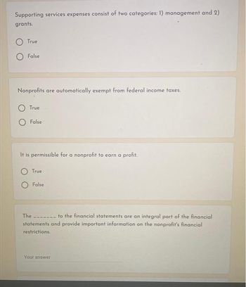 Supporting services expenses consist of two categories: 1) management and 2)
grants.
True
False
Nonprofits are automatically exempt from federal income taxes.
True
False
It is permissible for a nonprofit to earn a profit.
True
False
The
to the financial statements are an integral part of the financial
statements and provide important information on the nonprofit's financial
restrictions.
Your answer