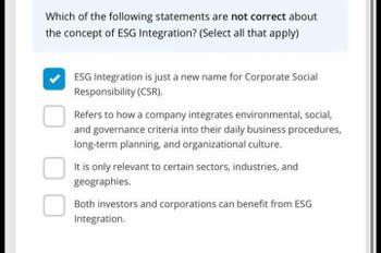 Which of the following statements are not correct about
the concept of ESG Integration? (Select all that apply)
ESG Integration is just a new name for Corporate Social
Responsibility (CSR).
Refers to how a company integrates environmental, social,
and governance criteria into their daily business procedures,
long-term planning, and organizational culture.
It is only relevant to certain sectors, industries, and
geographies.
Both investors and corporations can benefit from ESG
Integration.