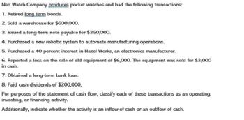 Neo Watch Company produces pocket watches and had the following transactions:
1. Retired long term bonds.
2. Sold a warehouse for $600,000.
3. Issued a long-term note payable for $350,000.
4. Purchased a new robotic system to automate manufacturing operations.
5. Purchased a 40 percent interest in Hazel Works, an electronics manufacturer.
6. Reported a loss on the sale of old equipment of $6,000. The equipment was sold for $3,000
in cash.
7. Obtained a long-term bank loan.
8. Paid cash dividends of $200,000.
For purposes of the statement of cash flow, classify each of these transactions as an operating,
investing, or financing activity.
Additionally, indicate whether the activity is an inflow of cash or an outflow of cash.