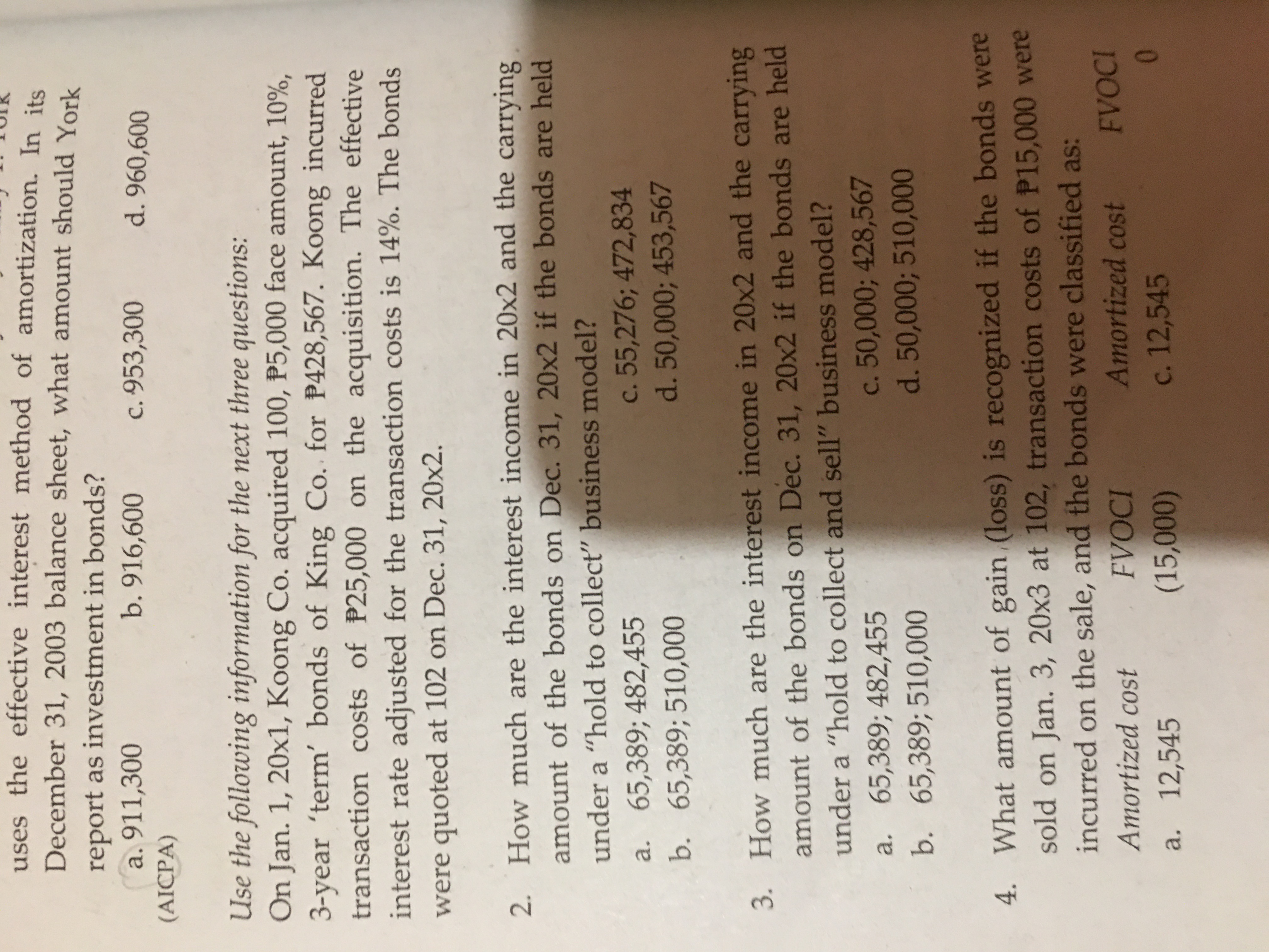 uses the effective interest method of amortization. In its
December 31, 2003 balance sheet, what amount should York
report as investment in bonds?
a. 911,300
b. 916,600
c. 953,300
d. 960,600
(AICPA)
Use the following information for the next three questions:
On Jan. 1, 20x1, Koong Co. acquired 100, P5,000 face amount, 10%,
3-year 'term' bonds of King Co. for P428,567. Koong incurred
transaction costs of P25,000 on the acquisition. The effective
interest rate adjusted for the transaction costs is 14%. The bonds
were quoted at 102 on Dec. 31, 20x2.
2. How much are the interest income in 20x2 and the carrying
amount of the bonds on Dec. 31, 20x2 if the bonds are held
under a “hold to collect" business model?
a. 65,389; 482,455
b. 65,389; 510,000
c. 55,276; 472,834
d. 50,000; 453,567
3. How much are the interest income in 20x2 and the carrying
amount of the bonds on Dec. 31, 20x2 if the bonds are held
under a “hold to collect and sell" business model?
a. 65,389; 482,455
c. 50,000; 428,567
d. 50,000; 510,000
b. 65,389; 510,000
4. What amount of gain (loss) is recognized if the bonds were
sold on Jan. 3, 20x3 at 102, transaction costs of P15,000 were
incurred on the sale, and the bonds were classified as:
FVOCI
Amortized cost
Amortized cost
FVOCI
a. 12,545
c. 12,545
01
