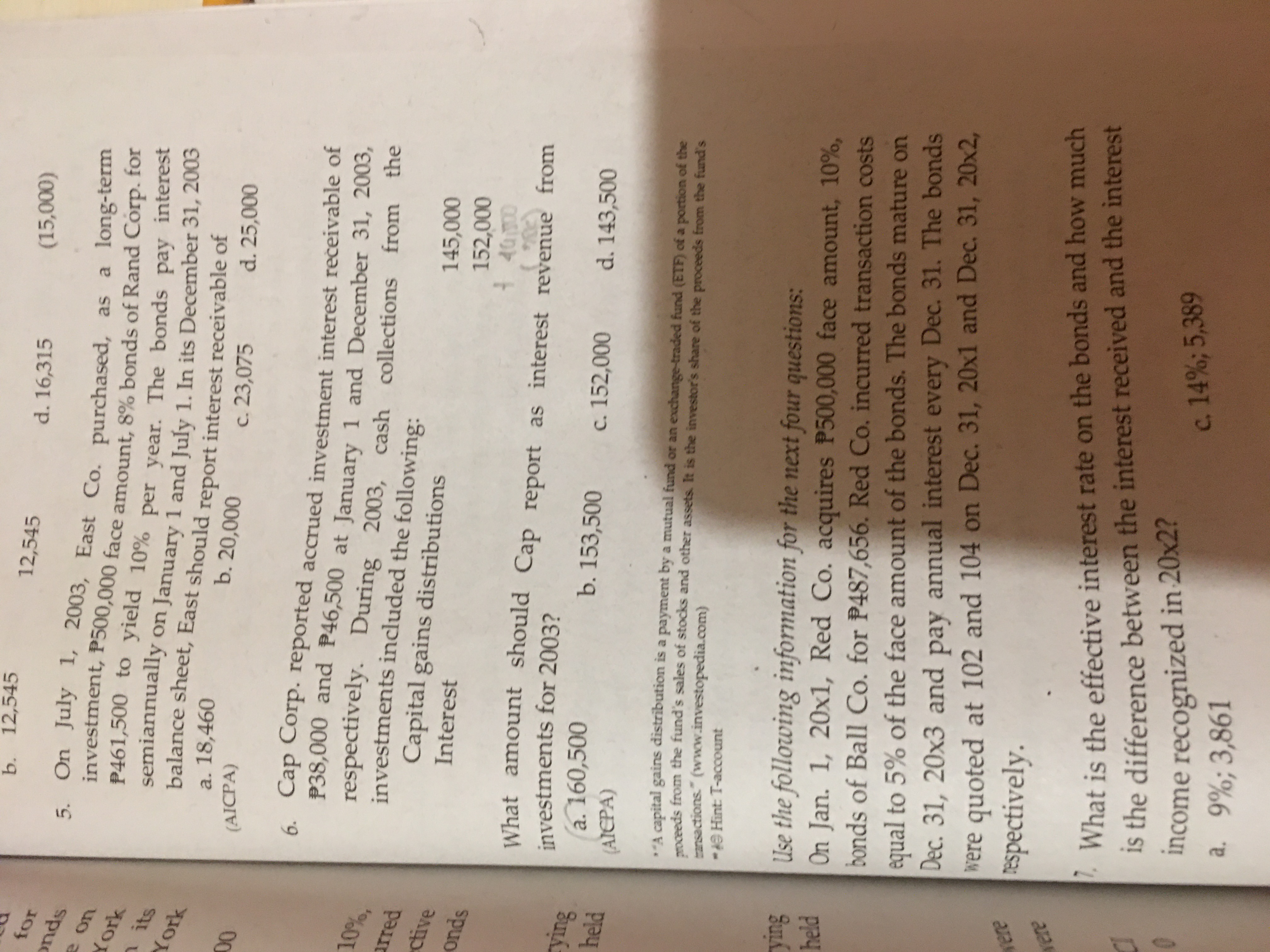 b. 12,545
12,545
d. 16,315
onds
5. On July 1, 2003, East Co. purchased, as a long-term
investment, P500,000 face amount, 8% bonds of Rand Corp. for
P461,500 to yield 10% per vear. The bonds pay interest
semiannually
balance sheet, East should report interest receivable or
Xork
on January 1 and July 1. In its December 31, 2005
York
a. 18,460
b. 20,000
c. 23,075
d. 25,000
(AICPA)
00
6. Cap Corp. reported accrued investment interest rečeivable of
P38,000 and P46,500 at January 1 and December 31, 2003,
respectively. During 2003,
investments included the following:
Capital gains distributions
10%,
cash collections from the
arred
ctive
Interest
000,
spuno
What amount should Cap report as interest revenue from
investments for 2003?
a. 160,500
b. 153,500
c. 152,000
d. 143,500
(AICPA)
A capital gains distribution is a payment by a mutual fund or an exchange-traded fund (ETF) of a portion of the
meeds from the fund's sales of stocks and other assets. It is the investor's share of the proceeds from the fund's
ransactions." (www.investopedia.com)
-AO Hint: T-account
SuLh
Use the following information for the next four questions:
On Jan. 1, 20x1, Red Co. acquires P500,000 face amount, 10%,
held
bonds of Ball Co. for P487,656. Red Co. incurred transaction costs
equal to 5% of the face amount of the bonds. The bonds mature on
were quoted at 102 and 104 on Dec. 31, 20x1 and Dec. 31, 20x2,
Espectively.
Dec. 31, 20x3 and pay annual interest every Dec. 31. The bonds
, What is the effective interest rate on the bonds and how much
Is the difference between the interest received and the interest
income recognized in 20x2?
a. 9%;3,861
c. 14%; 5,389
