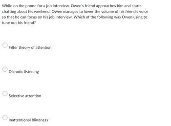 While on the phone for a job interview, Owen's friend approaches him and starts
chatting about his weekend. Owen manages to lower the volume of his friend's voice
so that he can focus on his job interview. Which of the following was Owen using to
tune out his friend?
Filter theory of attention
Dichotic listening
Selective attention
Inattentional blindness
O