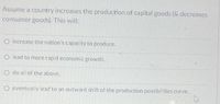 Assume a country increases the production of capital goods (& decreases
consumer goods). This will:
O increase the nation's capacity to produce.
O lead to more rapid economic growth.
O do all of the above.
O eventually lead to an outward shift of the production possibilities curve.
