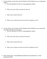 1. For this problem, treat the data in the Pre-Module and Post-Module scores as independent
samples.
Write the hypothesis for this test, using appropriate symbols.
a.
b. What is the value of the test statistic for this test?
What is the p-value for this test?
с.
d. What is your conclusion for this test at the 0.01 significance level?
2. For this problem, treat the data in the Pre-Module and Post-Module scores as paired data
according to the table on the first page.
a. Write the hypothesis for this test, using appropriate symbols.
b. What is the value of the test statistic for this test?
c. What is the p-value for this test?
d. What is your conclusion for this test at the 0.01 significance level?
3. Which of these tests – the independent sample test or the paired test – is most
appropriate? Why?
