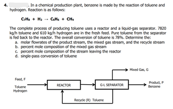 4.
In a chemical production plant, benzene is made by the reaction of toluene and
hydrogen. Reaction is as follows:
C7H8 + H₂
C6H6 + CH4
The complete process of producing toluene uses a reactor and a liquid-gas separator. 7820
kg/h toluene and 610 kg/h hydrogen are in the fresh feed. Pure toluene from the separator
is fed back to the reactor. The overall conversion of toluene is 78%. Determine the:
a. molar flowrates of the product stream, the mixed gas stream, and the recycle stream
b. percent mole composition of the mixed gas stream
c. percent mole composition of the stream leaving the reactor
d. single-pass conversion of toluene
Mixed Gas, G
Feed, F
REACTOR
G-L SEPARATOR
Toluene
Hydrogen
Recycle (R) Toluene
Product, P
Benzene