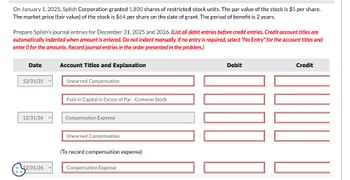 On January 1, 2025, Splish Corporation granted 1,800 shares of restricted-stock units. The par value of the stock is $5 per share.
The market price (fair value) of the stock is $64 per share on the date of grant. The period of benefit is 2 years.
Prepare Splish's journal entries for December 31, 2025 and 2026. (List all debit entries before credit entries. Credit account titles are
automatically indented when amount is entered. Do not indent manually. If no entry is required, select "No Entry" for the account titles and
enter o for the amounts. Record journal entries in the order presented in the problem.)
Date
12/31/25
12/31/26
2/31/26
Account Titles and Explanation
Unearned Compensation
Paid-in Capital in Excess of Par-Common Stock
Compensation Expense
Unearned Compensation
(To record compensation expense)
Compensation Expense
Debit
0000
Credit