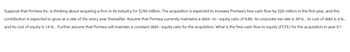 Suppose that Portsea Inc. is thinking about acquiring a firm in its industry for $150 million. The acquisition is expected to increase Portsea's free cash flow by $20 million in the first year, and this
contribution is expected to grow at a rate of 3% every year thereafter. Assume that Portsea currently maintains a debt-to-equity ratio of 0.80, its corporate tax rate is 30%, its cost of debt is 4%,
and its cost of equity is 14% . Further assume that Portsea will maintain a constant debt - equity ratio for the acquisition. What is the free cash flow to equity (FCFE) for the acquisition in year 0 ?