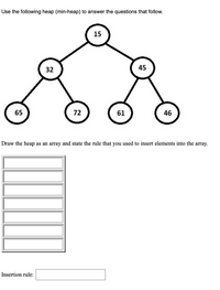 Use the following heap (min-heap) to answer the questions that follow.
15
32
45
65
72
61
46
Draw the heap as an array and state the rule that you used to insert elements into the array.
Insertion rule:
