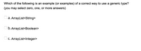 Which of the following is an example (or examples) of a correct way to use a generic type?
(you may select zero, one, or more answers)
a. ArrayList<String>
b. ArrayList<Boolean>
Oc. ArrayList<Integer>
