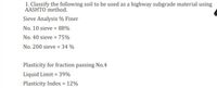 1. Classify the following soil to be used as a highway subgrade material using
AASHTO method.
Sieve Analysis % Finer
No. 10 sieve = 88%
No. 40 sieve = 75%
No. 200 sieve = 34 %
Plasticity for fraction passing No.4
Liquid Limit = 39%
Plasticity Index = 12%
%3D
