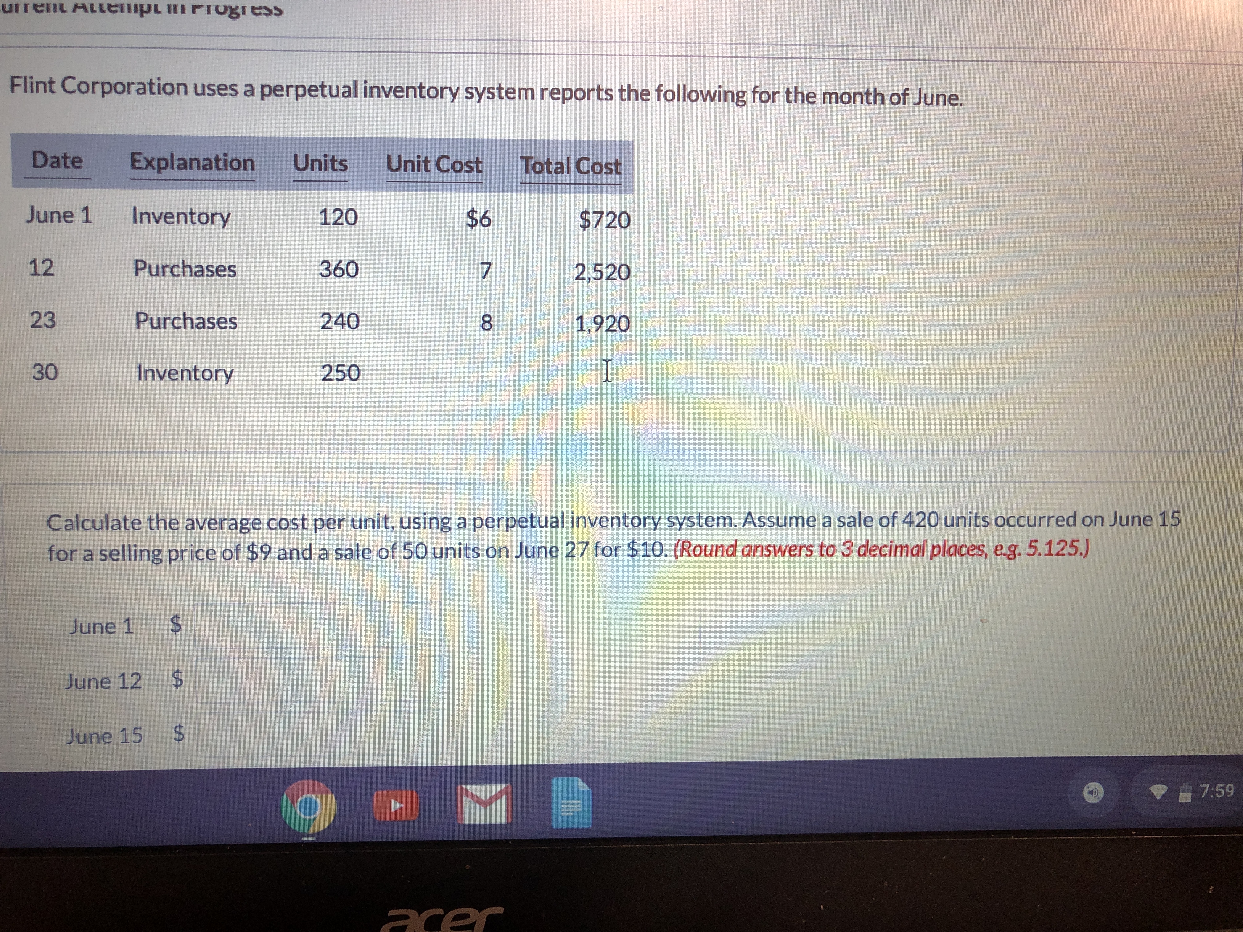 urrent ALLE
empt mFIogress
Flint Corporation uses a perpetual inventory system reports the following for the month of June.
Date
Explanation
Units
Unit Cost
Total Cost
June 1
Inventory
120
$6
$720
12
Purchases
360
2,520
23
Purchases
240
1,920
30
Inventory
250
I
Calculate the average cost per unit, using a perpetual inventory system. Assume a sale of 420 units occurred on June 15
for a selling price of $9 and a sale of 50 units on June 27 for $10. (Round answers to 3 decimal places, e.g. 5.125.)
June 1
%24
June 12 $
June 15 $
7:59
acer
7.
