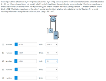 In the figure, block 1 has mass m₁ = 440 g, block 2 has mass m₂ = 570 g, and the pulley is on a frictionless horizontal axle and has radius
R = 5.3 cm. When released from rest, block 2 falls 79 cm in 5.3 s without the cord slipping on the pulley. (a) What is the magnitude of
the acceleration of the blocks? What are (b) tension T₂ (the tension force on the block 2) and (c) tension T₁ (the tension force on the
block 1)? (d) What is the magnitude of the pulley's angular acceleration? (e) What is its rotational inertia? Caution: Try to avoid
rounding off answers along the way to the solution. Use g = 9.81 m/s².
(a) Number i 0.056
(b) Number
(c) Number
(d) Number
(e) Number i
5.554
5.618
Units m/s^2
Units
Units
Units
Units
N
m₁
N
m₂
<
<
<