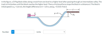 In the figure, a 3.9 kg block slides along a track from one level to a higher level after passing through an intermediate valley. The
track is frictionless until the block reaches the higher level. There a frictional force stops the block in a distance d. The block's
initial speed is vo = 6.6 m/s, the height difference is h = 1.0 m, and Uk = 0.553. Find d.
Number
Mo
Units
μ = 0
-μk