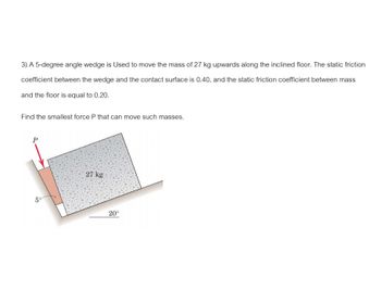 3) A 5-degree angle wedge is Used to move the mass of 27 kg upwards along the inclined floor. The static friction
coefficient between the wedge and the contact surface is 0.40, and the static friction coefficient between mass
and the floor is equal to 0.20.
Find the smallest force P that can move such masses.
P
5°
27 kg
20°