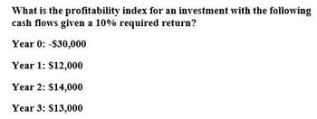 What is the profitability index for an investment with the following
cash flows given a 10% required return?
Year 0: -$30,000
Year 1: $12,000
Year 2: $14,000
Year 3: $13,000