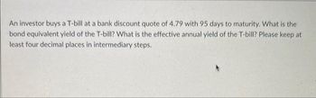 An investor buys a T-bill at a bank discount quote of 4.79 with 95 days to maturity. What is the
bond equivalent yield of the T-bill? What is the effective annual yield of the T-bill? Please keep at
least four decimal places in intermediary steps.