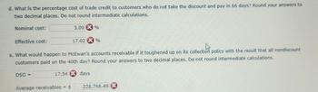 **d. What is the percentage cost of trade credit to customers who do not take the discount and pay in 66 days? Round your answers to two decimal places. Do not round intermediate calculations.**

- Nominal cost: 3.09%
- Effective cost: 17.02%

**e. What would happen to McEwan’s accounts receivable if it toughened up on its collection policy with the result that all nondiscount customers paid on the 40th day? Round your answers to two decimal places. Do not round intermediate calculations.**

- DSO = 17.54 days
- Average receivables = $228,768.49