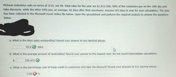 **McEwan Industries Transaction Analysis**

McEwan Industries sells on terms of 3/10, net 40. Total sales for the year amount to $1,912,500. Of the customers, 40% pay on the 10th day and take discounts, while the remaining 60% pay, on average, 66 days after their purchases. Assume a 365-day year for your calculations. The data has been collected in a Microsoft Excel Online file. Use the spreadsheet to perform the required analysis for the following questions.

**Questions and Answers:**

a. **What is the days sales outstanding?**  
   Round your answer to two decimal places.  
   **Answer:** 43.6 days ✅

b. **What is the average amount of receivables?**  
   Round your answer to the nearest cent. Do not round intermediate calculations.  
   **Answer:** $228,452 ✅

c. **What is the percentage cost of trade credit to customers who take the discount?**  
   Round your answers to two decimal places.  
   **Answer:** 3.09% ❌

This analysis helps understand the efficiency of receivables collection and the cost implications of offering early payment discounts.