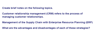 Create brief notes on the following topics.
Customer relationship management (CRM) refers to the process of
managing customer relationships.
Management of the Supply Chain with Enterprise Resource Planning (ERP)
What are the advantages and disadvantages of each of these strategies?