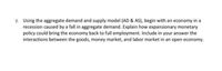 2. Using the aggregate demand and supply model (AD & AS), begin with an economy in a
recession caused by a fall in aggregate demand. Explain how expansionary monetary
policy could bring the economy back to full employment. Include in your answer the
interactions between the goods, money market, and labor market in an open economy.
